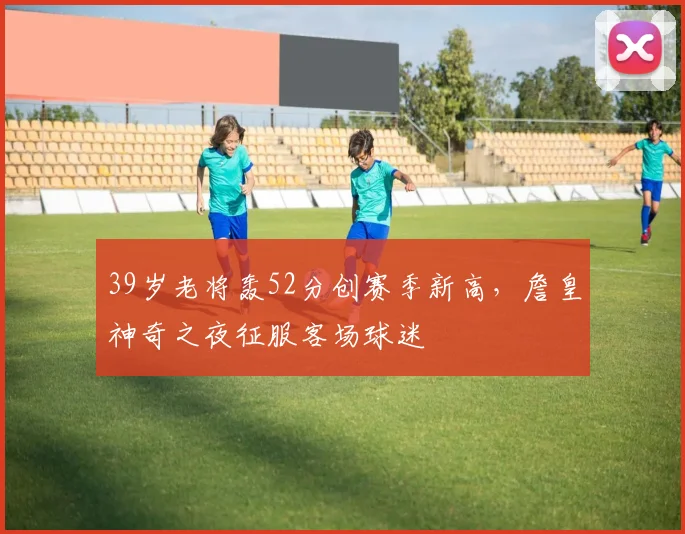 39岁老将轰52分创赛季新高，詹皇神奇之夜征服客场球迷