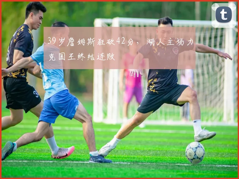 39岁詹姆斯狂砍42分，湖人主场力克国王终结连败