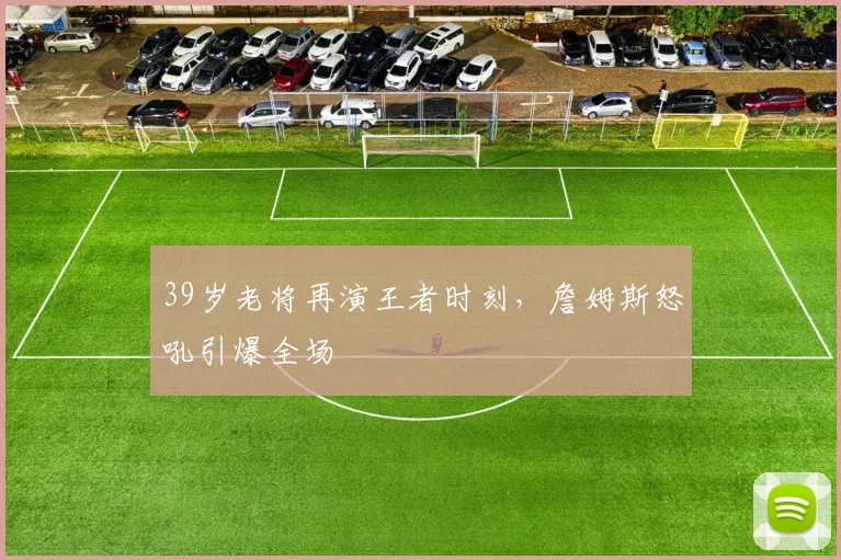 39岁老将再演王者时刻，詹姆斯怒吼引爆全场